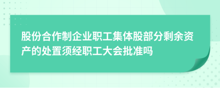 股份合作制企业职工集体股部分剩余资产的处置须经职工大会批准吗