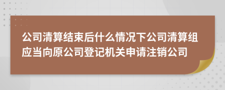 公司清算结束后什么情况下公司清算组应当向原公司登记机关申请注销公司