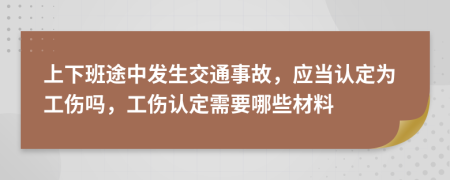 上下班途中发生交通事故，应当认定为工伤吗，工伤认定需要哪些材料