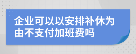 企业可以以安排补休为由不支付加班费吗