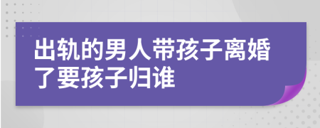 出轨的男人带孩子离婚了要孩子归谁