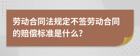 劳动合同法规定不签劳动合同的赔偿标准是什么？
