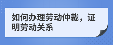 如何办理劳动仲裁，证明劳动关系