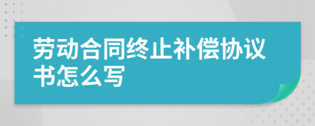 劳动合同终止补偿协议书怎么写