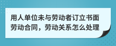 用人单位未与劳动者订立书面劳动合同，劳动关系怎么处理