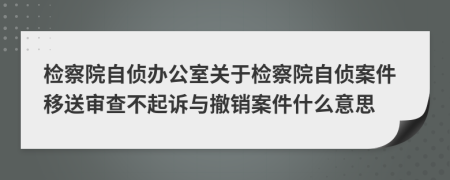 检察院自侦办公室关于检察院自侦案件移送审查不起诉与撤销案件什么意思