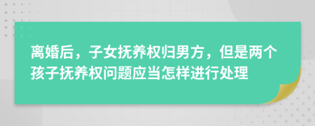 离婚后，子女抚养权归男方，但是两个孩子抚养权问题应当怎样进行处理