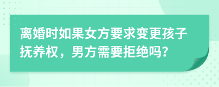 离婚时如果女方要求变更孩子抚养权，男方需要拒绝吗？