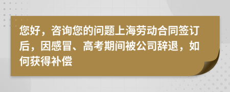 您好，咨询您的问题上海劳动合同签订后，因感冒、高考期间被公司辞退，如何获得补偿