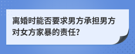 离婚时能否要求男方承担男方对女方家暴的责任？