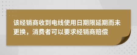 该经销商收到电线使用日期限延期而未更换，消费者可以要求经销商赔偿