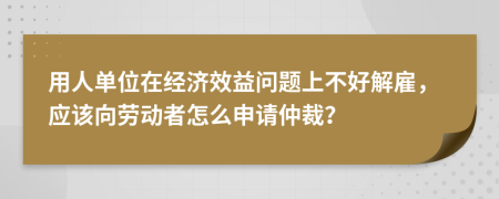 用人单位在经济效益问题上不好解雇，应该向劳动者怎么申请仲裁？