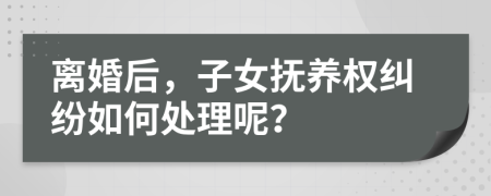 离婚后，子女抚养权纠纷如何处理呢？