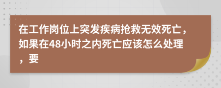 在工作岗位上突发疾病抢救无效死亡，如果在48小时之内死亡应该怎么处理，要