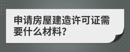 申请房屋建造许可证需要什么材料？