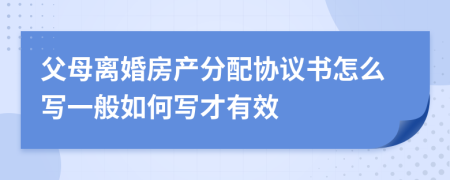 父母离婚房产分配协议书怎么写一般如何写才有效