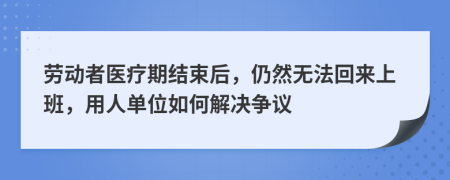劳动者医疗期结束后，仍然无法回来上班，用人单位如何解决争议
