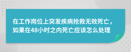 在工作岗位上突发疾病抢救无效死亡，如果在48小时之内死亡应该怎么处理