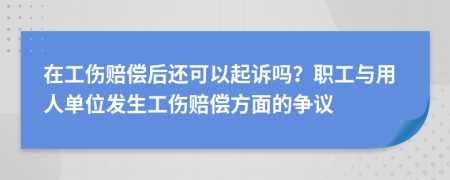 在工伤赔偿后还可以起诉吗？职工与用人单位发生工伤赔偿方面的争议