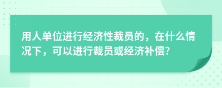 用人单位进行经济性裁员的，在什么情况下，可以进行裁员或经济补偿?