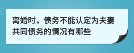 离婚时，债务不能认定为夫妻共同债务的情况有哪些