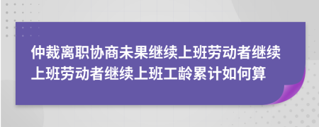 仲裁离职协商未果继续上班劳动者继续上班劳动者继续上班工龄累计如何算