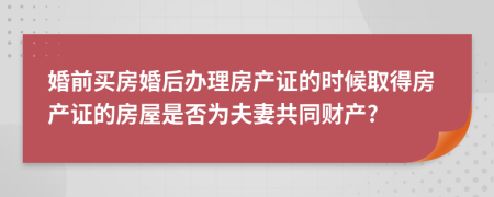 婚前买房婚后办理房产证的时候取得房产证的房屋是否为夫妻共同财产?