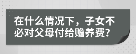 在什么情况下，子女不必对父母付给赡养费？