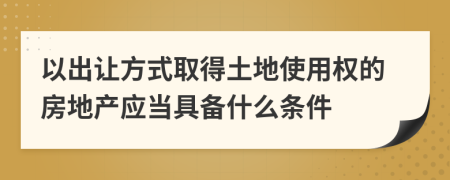 以出让方式取得土地使用权的房地产应当具备什么条件