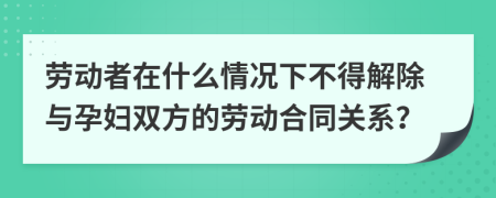 劳动者在什么情况下不得解除与孕妇双方的劳动合同关系？