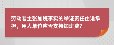 劳动者主张加班事实的举证责任由谁承担，用人单位应否支持加班费？