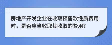 房地产开发企业在收取预售款性质费用时，是否应当收取其收取的费用?