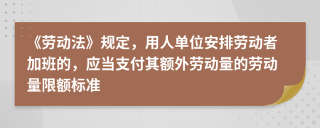 《劳动法》规定，用人单位安排劳动者加班的，应当支付其额外劳动量的劳动量限额标准