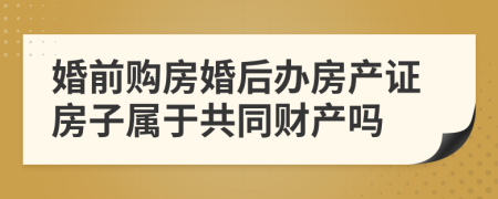 婚前购房婚后办房产证房子属于共同财产吗