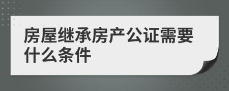 房屋继承房产公证需要什么条件