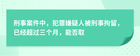 刑事案件中，犯罪嫌疑人被刑事拘留，已经超过三个月，能否取