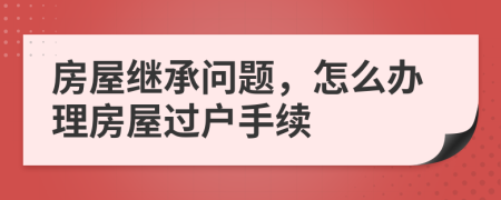 房屋继承问题，怎么办理房屋过户手续