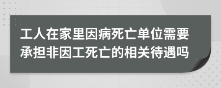 工人在家里因病死亡单位需要承担非因工死亡的相关待遇吗