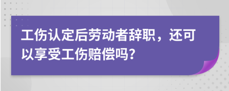 工伤认定后劳动者辞职，还可以享受工伤赔偿吗？