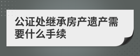 公证处继承房产遗产需要什么手续