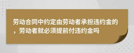 劳动合同中约定由劳动者承担违约金的，劳动者就必须提前付违约金吗