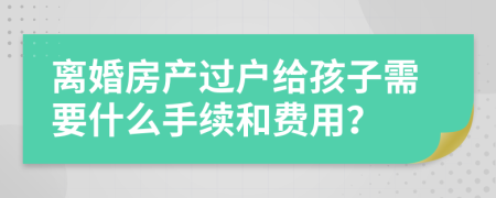 离婚房产过户给孩子需要什么手续和费用？