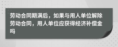 劳动合同期满后，如果与用人单位解除劳动合同，用人单位应获得经济补偿金吗