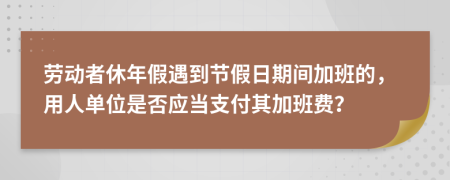 劳动者休年假遇到节假日期间加班的，用人单位是否应当支付其加班费？