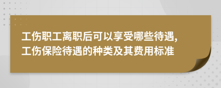 工伤职工离职后可以享受哪些待遇, 工伤保险待遇的种类及其费用标准