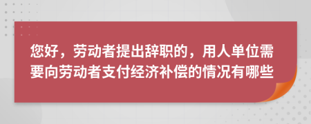 您好，劳动者提出辞职的，用人单位需要向劳动者支付经济补偿的情况有哪些