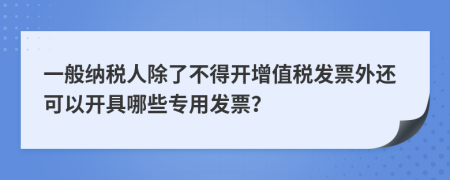 一般纳税人除了不得开增值税发票外还可以开具哪些专用发票？