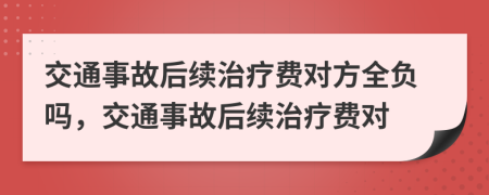 交通事故后续治疗费对方全负吗，交通事故后续治疗费对
