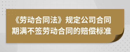 《劳动合同法》规定公司合同期满不签劳动合同的赔偿标准