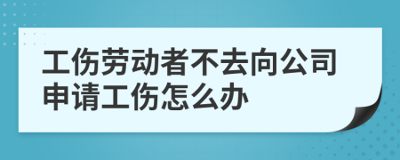 工伤劳动者不去向公司申请工伤怎么办